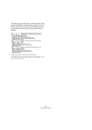 Page 547547
Audio editing to picture
Text editing can be useful when conforming audio to edit 
decision lists (EDLs) created by video editors. A list of au
-
dio files will be shown with source and destination time-
code values that can be used to place audio events in 
Nuendo.
An EDL with source and destination timecode values.
For further information, please refer to the chapter “Using 
markers” on page 136. 