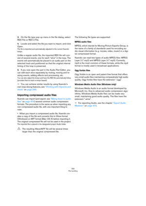 Page 555555
File handling
3.On the file type pop-up menu in the file dialog, select 
REX File or REX 2 File.
4.Locate and select the file you want to import, and click 
Open.
The file is imported and automatically adjusted to the current Nuendo 
tempo. 
Unlike a regular audio file, the imported REX file will con-
sist of several events, one for each “slice” in the loop. The 
events will automatically be placed in an audio part on the 
selected track and positioned so that the original internal 
timing of the...
