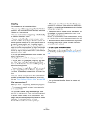 Page 568568
File handling
Importing
Clip packages can be imported as follows:
•You can drag and drop clip packages from the Windows 
Explorer or Mac OS Finder, from the MediaBay or from the 
Pool into the Project window.
•You can double-click on a clip package in the MediaBay 
to insert it at the Project cursor.
•You can use the MediaBay context menu and select 
where to insert the clip package in the active project: at a 
specific timecode position, at the cursor, the left locator or 
at origin (the same...