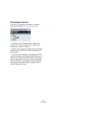 Page 569569
File handling
Clip packages in the Pool
In the Pool, clip packages are available in a separate 
folder (see the chapter 
“The Pool” on page 320).
•The Pool functions “Prepare Archive”, “Export Pool”, 
“Import Pool”, and “New Library” will include any clip 
packages you created or imported.
•The Info column displays the length of the clip package 
and the text you entered for the “Content Summary” at
-
tribute (if any).
ÖContrary to other file types, clip packages do not have 
a direct counterpart in...