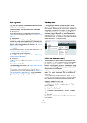 Page 571571
Customizing
Background
The user can customize the appearance and functionality 
of Nuendo in various ways.
User configurable items described in this chapter are:
•Workspaces
By storing different window combinations as workspaces, you can 
quickly switch between different working modes – see 
“Workspaces” on 
page 571.
•Setup dialogs
Several parts of the user interface (toolbars, Transport panel, Inspector, 
info lines and Channel Settings windows) provide a Setup dialog, where 
you can configure...