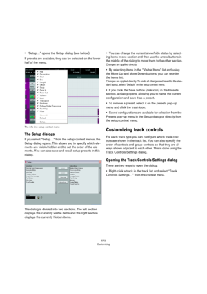 Page 573573
Customizing
•“Setup…” opens the Setup dialog (see below).
If presets are available, they can be selected on the lower 
half of the menu.
The info line setup context menu
The Setup dialogs
If you select “Setup…” from the setup context menus, the 
Setup dialog opens. This allows you to specify which ele
-
ments are visible/hidden and to set the order of the ele-
ments. You can also save and recall setup presets in this 
dialog.
The dialog is divided into two sections. The left section 
displays the...