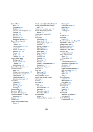 Page 594594
Index
Control Room
About 180
Configuring 180
Disabling 183
Exclusive port assignment 182
Features 180
Main Mix 188
Operations 180
Preferences 190
Suggested settings 189
Control Room channels
About 181
Creating 181
External inputs 182, 188
Inserts 187
Monitor sources 181
Monitors 181, 188
Phones 182
Studios 182
Talkback 182, 188
Control Room Mixer
Configuring 187
Monitor sources 188
Overview 184
Studio Sends 190
Control Room Overview 193
Controller display
About 408
Adding and removing lanes 417...