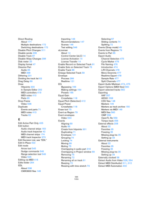 Page 595595
Index
Direct Routing
About 171
Multiple destinations 172
Switching destinations 172
Disable Pitch Changes 311
Disable sends 206
Disable Track 87
Disable Warp Changes 298
Disk meter 25
Display format 47
Dissolve Part
Audio 65
MIDI 398
Dithering 201
Dividing the track list 63
Drag Delay 69
Draw
Hitpoints 300
In Sample Editor 292
MIDI controllers 419
MIDI notes 410
Parts 65
Drop-Frame
Video 536
Duplicate
Events and parts 71
MIDI notes 413
Tracks 62
E
Edit Active Part Only 405
Edit button
Audio channel...