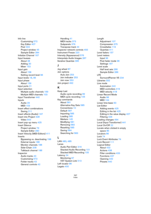 Page 597597
Index
Info line
Customizing 572
Key Editor 407
Pool 322
Project window 45
Sample Editor 284
Initialize Channel 167
Input busses
About 28
Adding 30
Mixer 153
Input gain
About 158
Setting record level 96
Input levels 18, 96
Input phase
About 159
Input ports 21
Input selection
Multiple audio channels 169
Multiple MIDI channels 103
Input Transformer 440
Inputs
Audio 29
MIDI 103
Insert effect combinations
Saving 211
Insert effects (Audio) 197
Insert into Project 328
Video 543
Insert pop-up menu 425
Insert...