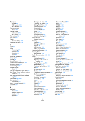 Page 605605
Index
Transpose
Info line 46
MIDI function 396
MIDI Modifier 374
Transpose track
About 130
Triangle mode
Automation 242
MIDI editing 420
Trim buttons 73
Trim tool 408
Tuplet
Quantize Setup 393
Type pop-up menu 138
U
UDP 483
Undo
Processing 275
Quantize 395
Recording 98
Zoom 60
Undo Net Update 494
Ungroup 74
Unlock 74
Unlock Record 111
Unshare Selected Project 491
Unstretch Audio 313
Update Origin 322
USB-eLicenser
About 14
Use File Extension in File Dialog 53
Use Mouse Wheel for Event volume 
and...