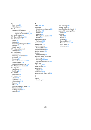Page 606606
Index
VST
Input ports 21
Output ports 21
VST 3
Suspend VST3 plug-in 
processing when no audio 
signals are received 196, 221
VST Audio System 19
VST Channel Settings 163
VST Connections 28
About 28
Editing 36
Exclusive port assignment 182
Presets 31
Studio tab 181
VST instrument channel
Setting up 216
VST instruments
Activating 217
Browsing for sounds 222
Channels 217
Freezing 220
Presets for instruments 221
Saving presets 224
Using VST System Link 518
VST Performance window 25
VST plug-ins
Getting...