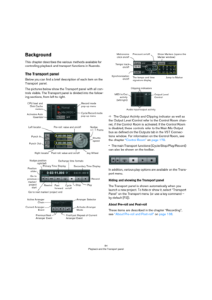 Page 8484
Playback and the Transport panel
Background
This chapter describes the various methods available for 
controlling playback and transport functions in Nuendo.
The Transport panel
Below you can find a brief description of each item on the 
Transport panel.
The pictures below show the Transport panel with all con-
trols visible. The Transport panel is divided into the follow-
ing sections, from left to right.
ÖThe Output Activity and Clipping indicator as well as 
the Output Level Control refer to the...