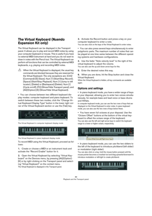 Page 8989
Playback and the Transport panel
The Virtual Keyboard (Nuendo 
Expansion Kit only)
The Virtual Keyboard can be displayed in the Transport 
panel. It allows you to play and record MIDI notes by using 
your computer keyboard or mouse. This is useful if you have 
no external MIDI instrument at hand and you do not want to 
draw in notes with the Pencil tool. The Virtual Keyboard can 
perform all functions that can be controlled by external MIDI 
keyboards, e.
 g. playing and recording MIDI notes.
•You can...