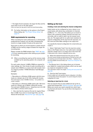 Page 9494
Recording
•The higher the bit resolution, the larger the files and the 
more strain is put on the disk system.
If this is an issue, you may want to lower the record format setting.
RAM requirements for recording
When recording live music performances, or during large 
postproduction projects, you will often simultaneously 
record on a large number of tracks at the same time.
Each track on which you record requires a certain amount 
of RAM, and the memory usage increases the longer the 
recording...