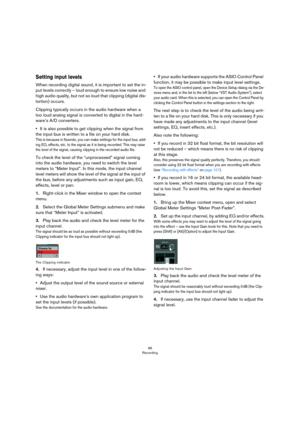 Page 9696
Recording
Setting input levels
When recording digital sound, it is important to set the in-
put levels correctly – loud enough to ensure low noise and 
high audio quality, but not so loud that clipping (digital dis
-
tortion) occurs.
Clipping typically occurs in the audio hardware when a 
too loud analog signal is converted to digital in the hard
-
ware’s A/D converters. 
•It is also possible to get clipping when the signal from 
the input bus is written to a file on your hard disk.
This is because in...