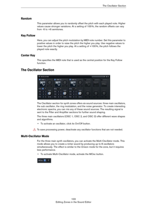 Page 103103
Editing Zones in the Sound EditorThe Oscillator Section
Random
This parameter allows you to randomly offset the pitch with each played note. Higher 
values cause stronger variations. At a setting of 100
 %, the random offsets can vary 
from -6 to +6 semitones.
Key Follow
Here, you can adjust the pitch modulation by MIDI note number. Set this parameter to 
positive values in order to raise the pitch the higher you play. Use negative values to 
lower the pitch the higher you play. At a setting of +100...