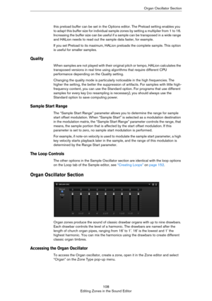 Page 108108
Editing Zones in the Sound EditorOrgan Oscillator Section
this preload buffer can be set in the Options editor. The Preload setting enables you 
to adapt this buffer size for individual sample zones by setting a multiplier from 1 to 16. 
Increasing the buffer size can be useful if a sample can be transposed in a wide range 
and HALion needs to read out the sample data faster, for example.
If you set Preload to its maximum, HALion preloads the complete sample. This option 
is useful for smaller...