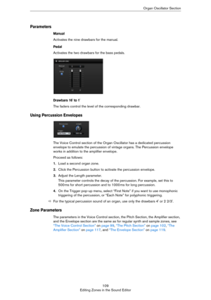 Page 109109
Editing Zones in the Sound EditorOrgan Oscillator Section
Parameters
Manual
Activates the nine drawbars for the manual.
Pedal
Activates the two drawbars for the bass pedals.
Drawbars 16' to 1'
The faders control the level of the corresponding drawbar.
Using Percussion Envelopes
The Voice Control section of the Organ Oscillator has a dedicated percussion 
envelope to emulate the percussion of vintage organs. The Percussion envelope 
works in addition to the amplifier envelope. 
Proceed as...