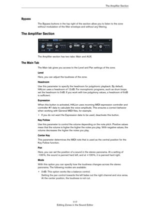 Page 117117
Editing Zones in the Sound EditorThe Amplifier Section
Bypass
The Bypass buttons in the top right of the section allow you to listen to the zone 
without modulation of the filter envelope and without any filtering.
The Amplifier Section
The Amplifier section has two tabs: Main and AUX.
The Main Tab
The Main tab gives you access to the Level and Pan settings of the zone.
Level
Here, you can adjust the loudness of the zone.
Headroom
Use this parameter to specify the headroom for polyphonic playback. By...