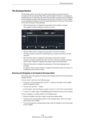 Page 119119
Editing Zones in the Sound EditorThe Envelope Section
The Envelope Section
The Envelope section for synth and sample zones gives you access to the four 
envelopes of the zone: Amp, Filter, Pitch, and User. Each of these is a multisegment 
envelope with up to 128 nodes. The Amp, Filter and Pitch envelopes are pre-assigned 
to the amplitude, the filter cutoff frequency and the pitch of the zone. You can adjust 
the pre-assigned modulations in the corresponding sections of the zone. The purpose 
of the...