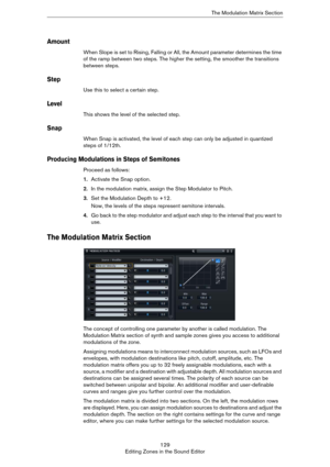 Page 129129
Editing Zones in the Sound EditorThe Modulation Matrix Section
Amount
When Slope is set to Rising, Falling or All, the Amount parameter determines the time 
of the ramp between two steps. The higher the setting, the smoother the transitions 
between steps.
Step
Use this to select a certain step.
Level
This shows the level of the selected step.
Snap
When Snap is activated, the level of each step can only be adjusted in quantized 
steps of 1/12th.
Producing Modulations in Steps of Semitones
Proceed as...