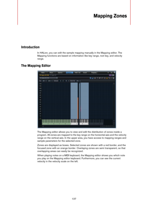 Page 137137
Mapping Zones
Introduction
In HALion, you can edit the sample mapping manually in the Mapping editor. The 
Mapping functions are based on information like key range, root key, and velocity 
range.
The Mapping Editor
The Mapping editor allows you to view and edit the distribution of zones inside a 
program. All zones are mapped to the key range on the horizontal axis and the velocity 
range on the vertical axis. In the upper area, you have access to mapping ranges and 
sample parameters for the...