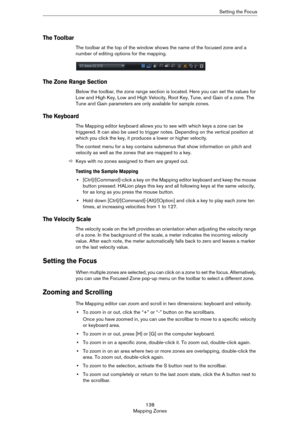 Page 138138
Mapping ZonesSetting the Focus
The Toolbar
The toolbar at the top of the window shows the name of the focused zone and a 
number of editing options for the mapping.
The Zone Range Section
Below the toolbar, the zone range section is located. Here you can set the values for 
Low and High Key, Low and High Velocity, Root Key, Tune, and Gain of a zone. The 
Tune and Gain parameters are only available for sample zones.
The Keyboard
The Mapping editor keyboard allows you to see with which keys a zone can...