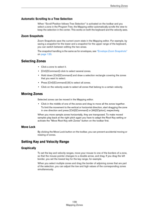 Page 139139
Mapping ZonesSelecting Zones
Automatic Scrolling to a Tree Selection
When “Scroll Position follows Tree Selection” is activated on the toolbar and you 
select a zone in the Program Tree, the Mapping editor automatically scrolls the view to 
keep the selection in the center. This works on both the keyboard and the velocity axes.
Zoom Snapshots
Zoom Snapshots save the current zoom state in the Mapping editor. For example, by 
saving a snapshot for the lower and a snapshot for the upper range of the...