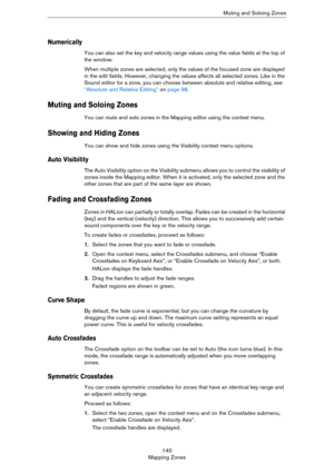 Page 140140
Mapping ZonesMuting and Soloing Zones
Numerically
You can also set the key and velocity range values using the value fields at the top of 
the window. 
When multiple zones are selected, only the values of the focused zone are displayed 
in the edit fields. However, changing the values affects all selected zones. Like in the 
Sound editor for a zone, you can choose between absolute and relative editing, see 
“Absolute and Relative Editing” on page 98.
Muting and Soloing Zones
You can mute and solo...
