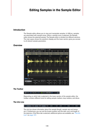 Page 145145
Editing Samples in the Sample Editor
Introduction
The Sample editor allows you to view and manipulate samples. In HALion, samples 
are associated with sample zones. When a sample zone is selected, the Sample 
editor shows the selected sample. The Sample editor is divided into different sections. 
The main space shows the waveform display and the lower section gives you access 
to all relevant sample parameters.
Overview
The Toolbar
Depending on which tab is selected in the lower section of the sample...