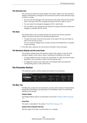 Page 146146
Editing Samples in the Sample EditorThe Parameter Section
The Overview Line
The overview line shows the whole sample. The section visible in the main waveform 
display is indicated by a rectangle on the overview line and the current selection range 
is shown in orange.
•You can move the rectangle in the overview line to view other sections of the sample. 
Click in the lower half of the rectangle and drag to the left or right to move it.
•You can resize the rectangle by dragging its left or right...