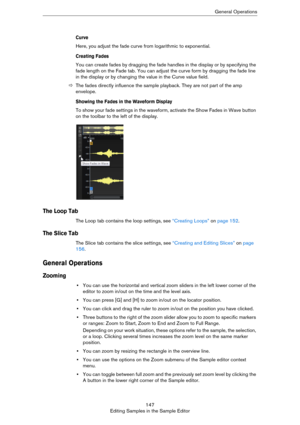 Page 147147
Editing Samples in the Sample EditorGeneral Operations
Curve
Here, you adjust the fade curve from logarithmic to exponential.
Creating Fades
You can create fades by dragging the fade handles in the display or by specifying the 
fade length on the Fade tab. You can adjust the curve form by dragging the fade line 
in the display or by changing the value in the Curve value field.
ÖThe fades directly influence the sample playback. They are not part of the amp 
envelope.
Showing the Fades in the Waveform...