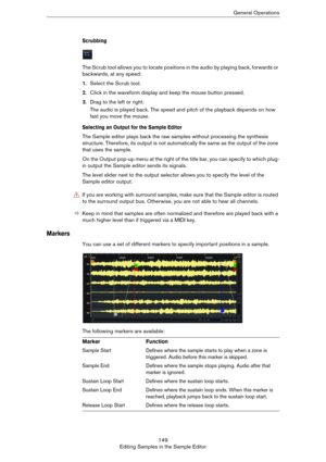 Page 149149
Editing Samples in the Sample EditorGeneral Operations
Scrubbing
The Scrub tool allows you to locate positions in the audio by playing back, forwards or 
backwards, at any speed:
1.Select the Scrub tool.
2.Click in the waveform display and keep the mouse button pressed.
3.Drag to the left or right.
The audio is played back. The speed and pitch of the playback depends on how 
fast you move the mouse.
Selecting an Output for the Sample Editor
The Sample editor plays back the raw samples without...