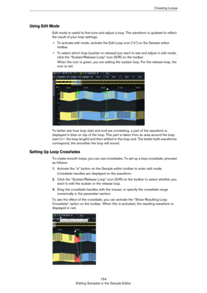 Page 154154
Editing Samples in the Sample EditorCreating Loops
Using Edit Mode
Edit mode is useful to fine-tune and adjust a loop. The waveform is updated to reflect 
the result of your loop settings.
•To activate edit mode, activate the Edit Loop icon (“e”) on the Sample editor 
toolbar.
•To select which loop (sustain or release) you want to see and adjust in edit mode, 
click the “Sustain/Release Loop” icon (S/R) on the toolbar.
When the icon is green, you are editing the sustain loop. For the release loop,...