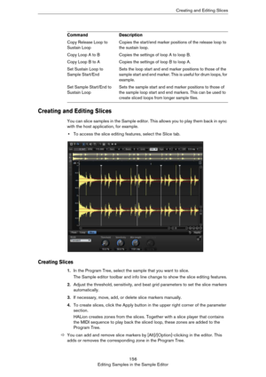 Page 156156
Editing Samples in the Sample EditorCreating and Editing Slices
Creating and Editing Slices
You can slice samples in the Sample editor. This allows you to play them back in sync 
with the host application, for example.
•To access the slice editing features, select the Slice tab.
Creating Slices
1.In the Program Tree, select the sample that you want to slice.
The Sample editor toolbar and info line change to show the slice editing features.
2.Adjust the threshold, sensitivity, and beat grid parameters...