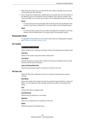 Page 157157
Editing Samples in the Sample EditorCreating and Editing Slices
ÖAfter slicing the sample, you can still edit the slice markers manually, but you cannot 
use the automatic slice detection.
ÖIf you change slice markers after creating slices, the sample start and end markers of 
the affected zones in the Program Tree are modified. If you add slice markers, new 
zones are added. If you remove slice markers, the corresponding zones are removed.
Revert
•To undo slicing and remove the layer with the sliced...