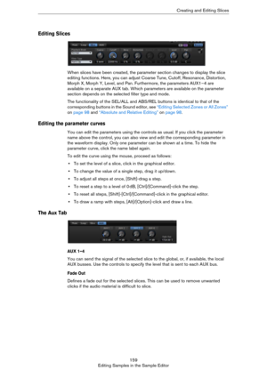 Page 159159
Editing Samples in the Sample EditorCreating and Editing Slices
Editing Slices
When slices have been created, the parameter section changes to display the slice 
editing functions. Here, you can adjust Coarse Tune, Cutoff, Resonance, Distortion, 
Morph X, Morph Y, Level, and Pan. Furthermore, the parameters AUX1–4 are 
available on a separate AUX tab. Which parameters are available on the parameter 
section depends on the selected filter type and mode.
The functionality of the SEL/ALL and ABS/REL...