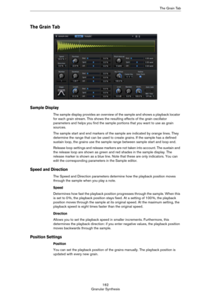 Page 162162
Granular SynthesisThe Grain Tab
The Grain Tab
Sample Display
The sample display provides an overview of the sample and shows a playback locator 
for each grain stream. This shows the resulting effects of the grain oscillator 
parameters and helps you find the sample portions that you want to use as grain 
sources.
The sample start and end markers of the sample are indicated by orange lines. They 
determine the range that can be used to create grains. If the sample has a defined 
sustain loop, the...