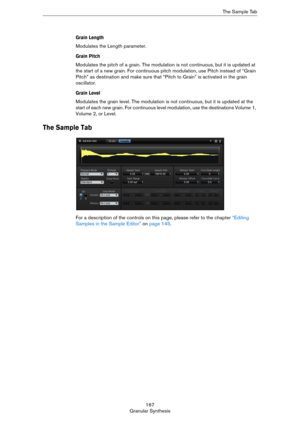 Page 167167
Granular SynthesisThe Sample Tab
Grain Length
Modulates the Length parameter.
Grain Pitch
Modulates the pitch of a grain. The modulation is not continuous, but it is updated at 
the start of a new grain. For continuous pitch modulation, use Pitch instead of “Grain 
Pitch” as destination and make sure that “Pitch to Grain” is activated in the grain 
oscillator.
Grain Level
Modulates the grain level. The modulation is not continuous, but it is updated at the 
start of each new grain. For continuous...