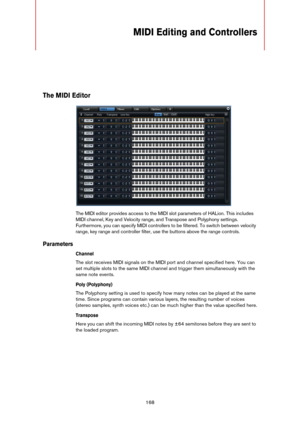 Page 168168
MIDI Editing and Controllers
The MIDI Editor
The MIDI editor provides access to the MIDI slot parameters of HALion. This includes 
MIDI channel, Key and Velocity range, and Transpose and Polyphony settings. 
Furthermore, you can specify MIDI controllers to be filtered. To switch between velocity 
range, key range and controller filter, use the buttons above the range controls.
Parameters
Channel
The slot receives MIDI signals on the MIDI port and channel specified here. You can 
set multiple slots to...