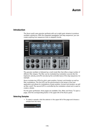 Page 179179
Auron
Introduction
The Auron synth uses granular synthesis with up to eight grain streams to produce 
oscillator waveforms. With the integrated arpeggiator and step sequencer, you can 
create anything from sequencer lines to stepped chords.
The granular oscillator is followed by a multi-mode filter that offers a large number of 
different filter shapes. The filter can be modulated by modulation sources like the 
keyboard, velocity, and LFO, but also by the controller lanes of the step sequencer, for...