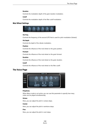 Page 182182
AuronThe Voice Page
Duration
Controls the modulation depth of the grain duration modulation.
Cutoff
Controls the modulation depth of the filter cutoff modulation.
Mod Wheel Settings
Vib Freq
Controls the frequency of the second LFO that is used for pitch modulation (vibrato).
Vib Depth
Controls the depth of the vibrato modulation.
Position
Controls the influence of the mod wheel on the grain position.
Formant
Controls the influence of the mod wheel on the grain formant.
Duration
Controls the...