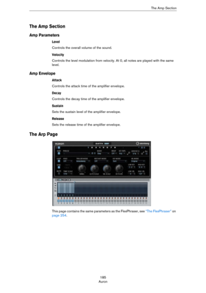 Page 185185
AuronThe Amp Section
The Amp Section
Amp Parameters
Level
Controls the overall volume of the sound.
Velocity
Controls the level modulation from velocity. At 0, all notes are played with the same 
level.
Amp Envelope
Attack
Controls the attack time of the amplifier envelope.
Decay
Controls the decay time of the amplifier envelope.
Sustain
Sets the sustain level of the amplifier envelope.
Release
Sets the release time of the amplifier envelope.
The Arp Page
This page contains the same parameters as the...