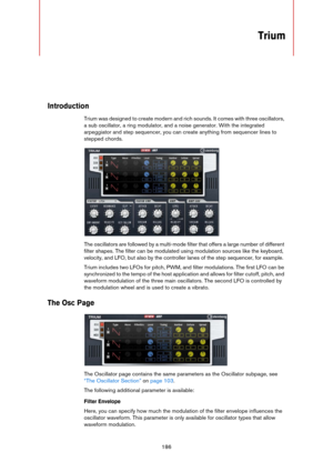 Page 186186
Trium
Introduction
Trium was designed to create modern and rich sounds. It comes with three oscillators, 
a sub oscillator, a ring modulator, and a noise generator. With the integrated 
arpeggiator and step sequencer, you can create anything from sequencer lines to 
stepped chords.
The oscillators are followed by a multi-mode filter that offers a large number of different 
filter shapes. The filter can be modulated using modulation sources like the keyboard, 
velocity, and LFO, but also by the...