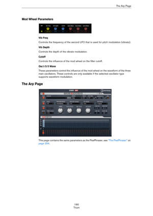 Page 190190
TriumThe Arp Page
Mod Wheel Parameters
Vib Freq
Controls the frequency of the second LFO that is used for pitch modulation (vibrato).
Vib Depth
Controls the depth of the vibrato modulation.
Cutoff
Controls the influence of the mod wheel on the filter cutoff.
Osc1/2/3 Wave
These parameters control the influence of the mod wheel on the waveform of the three 
main oscillators. These controls are only available if the selected oscillator type 
supports waveform modulation.
The Arp Page
This page contains...