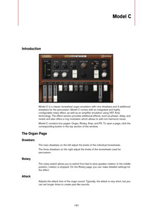 Page 197197
Model C
Introduction
Model C is a classic tonewheel organ emulation with nine drawbars and 3 additional 
drawbars for the percussion. Model C comes with an integrated and highly 
configurable rotary effect, as well as an amplifier emulation using VST Amp 
technology. The effect section provides additional effects, such as phaser, delay, and 
reverb and also offers a ring modulator which allows to add non-harmonic tones.
Model C contains four pages: Organ, Rotary, Amp, and FX. To open a page, click...