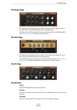 Page 199199
Model CThe Rotary Page
The Rotary Page
ÖThe settings on this page only have an effect on the sound when signals are sent to 
the rotary effect using the Rotary/Amp dial on the Organ page.
The Rotary effect on this page has the same parameters as the included Rotary effect, 
see 
“Rotary” on page 237, except for Input and Color.
The Amp Page
ÖThe settings on this page only have an effect on the sound when signals are sent to 
the amp using the Rotary/Amp dial on the Organ page.
The settings on this...