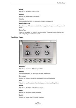 Page 203203
HALiotronThe Filter Page
Attack
Adjusts the attack time of the sound.
Release
Adjusts the release time of the sound.
Velocity
Controls the influence of the velocity on the level of the sound.
Pitchbend Down/Up
Sets the range of the pitch modulation that is applied when you move the pitchbend 
wheel.
Coarse Tune
Here, you can adjust the sound in semitone steps. This allows you to play intervals 
with multiple layered HALiotron sounds.
The Filter Page
Resonance
Adjusts the resonance of the low-pass...