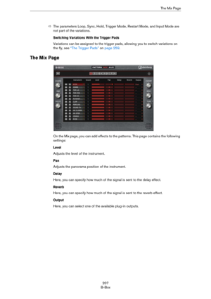 Page 207207
B-BoxThe Mix Page
ÖThe parameters Loop, Sync, Hold, Trigger Mode, Restart Mode, and Input Mode are 
not part of the variations.
Switching Variations With the Trigger Pads
Variations can be assigned to the trigger pads, allowing you to switch variations on 
the fly, see 
“The Trigger Pads” on page 259.
The Mix Page
On the Mix page, you can add effects to the patterns. This page contains the following 
settings:
Level
Adjusts the level of the instrument.
Pan
Adjusts the panorama position of the...