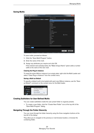 Page 2323
Managing Your SoundsManaging Multis
Saving Multis
To save multis, proceed as follows:
1.Click the “Save Multi-Program” button.
2.Enter the name of the multi.
3.Assign any attributes you require and click OK.
If the entered name already exists, the “Make Unique Name” option adds a number 
suffix to the name of the new multi.
Clearing the Plug-In Instance
To reset the entire HALion instance to an empty state, right-click the Multi Loader and 
select “Clear Plug-in Instance” from the context menu.
Saving...