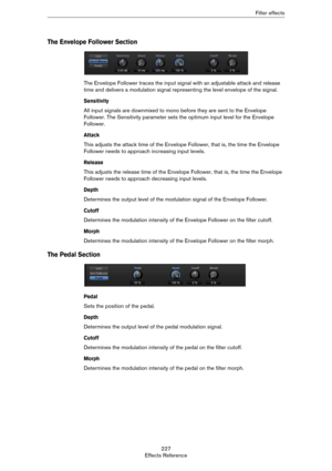 Page 227227
Effects ReferenceFilter effects
The Envelope Follower Section
The Envelope Follower traces the input signal with an adjustable attack and release 
time and delivers a modulation signal representing the level envelope of the signal.
Sensitivity
All input signals are downmixed to mono before they are sent to the Envelope 
Follower. The Sensitivity parameter sets the optimum input level for the Envelope 
Follower.
Attack
This adjusts the attack time of the Envelope Follower, that is, the time the...