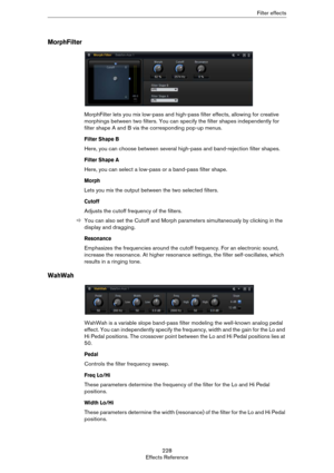 Page 228228
Effects ReferenceFilter effects
MorphFilter
MorphFilter lets you mix low-pass and high-pass filter effects, allowing for creative 
morphings between two filters. You can specify the filter shapes independently for 
filter shape A and B via the corresponding pop-up menus.
Filter Shape B
Here, you can choose between several high-pass and band-rejection filter shapes.
Filter Shape A
Here, you can select a low-pass or a band-pass filter shape.
Morph
Lets you mix the output between the two selected...