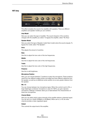 Page 231231
Effects ReferenceDistortion Effects
VST Amp
This effect emulates the sound of an amplifier with speakers. There are different 
amplifiers and speaker models you can combine.
Amp Model
Here you can select the type of amplifier. The sound character of the overdrive 
changes with the amplifier you select. To bypass the amplifier, select “No Amp”.
Speaker Model
Here you select the type of Speaker model. Each model colors the sound uniquely. To 
bypass the model, select “No Speaker”.
Drive
This adjusts...