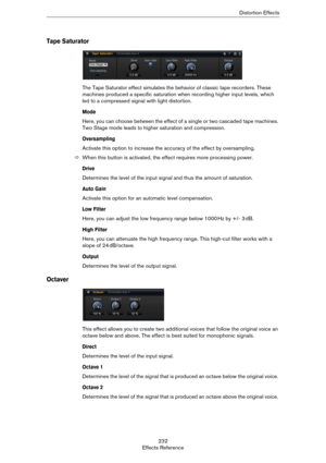 Page 232232
Effects ReferenceDistortion Effects
Tape Saturator
The Tape Saturator effect simulates the behavior of classic tape recorders. These 
machines produced a specific saturation when recording higher input levels, which 
led to a compressed signal with light distortion.
Mode
Here, you can choose between the effect of a single or two cascaded tape machines. 
Two Stage mode leads to higher saturation and compression.
Oversampling
Activate this option to increase the accuracy of the effect by oversampling....